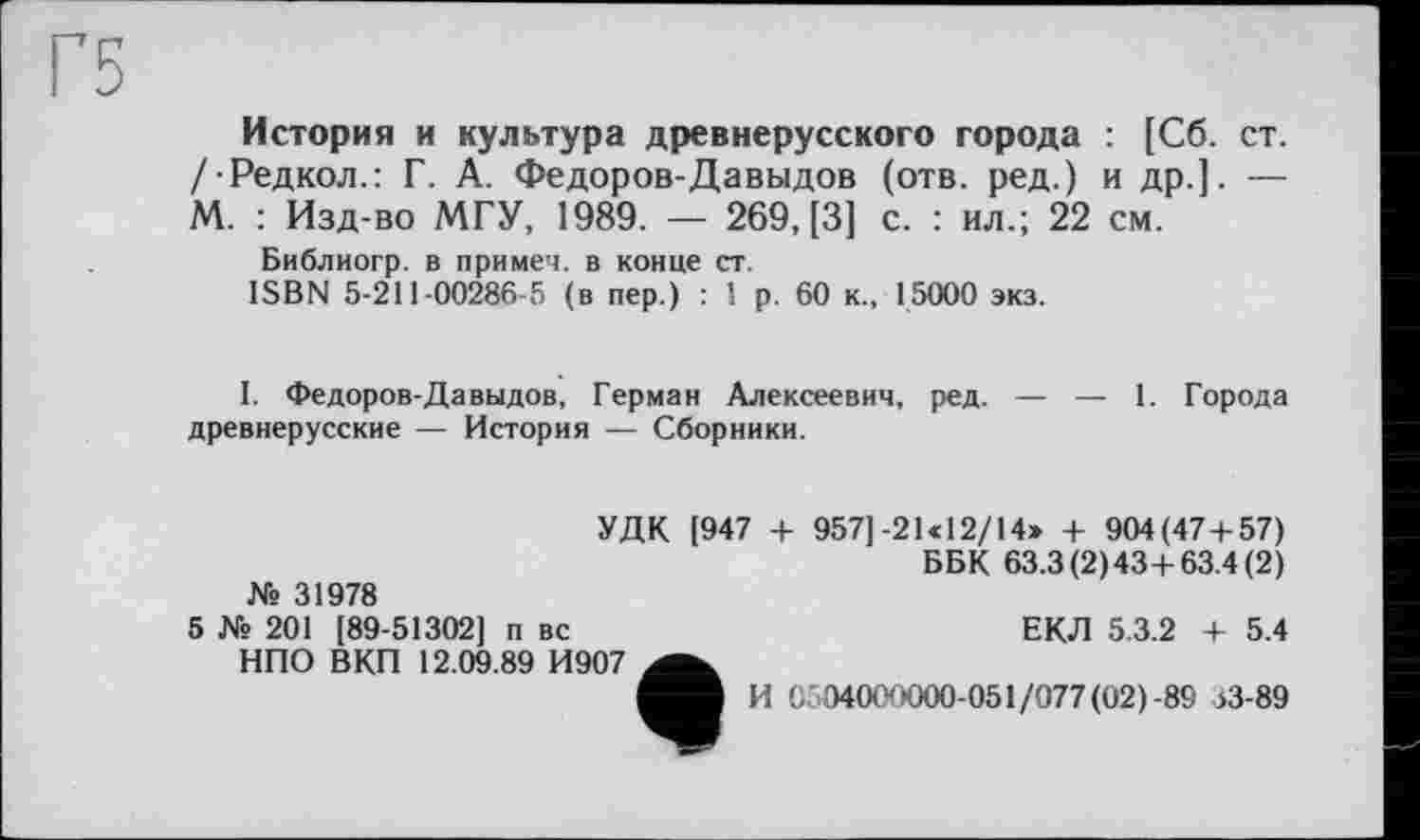 ﻿История и культура древнерусского города : [Сб. ст. /■Редкол.: Г. А. Федоров-Давыдов (отв. ред.) и др.]. — М. : Изд-во МГУ, 1989. — 269, [3] с. : ил.; 22 см.
Библиогр. в примеч. в конце ст.
ISBN 5-211-00286-5 (в пер.) : 1 р. 60 к., 15000 экз.
I. Федоров-Давыдов, Герман Алексеевич, ред. — — 1. Города древнерусские — История — Сборники.
№ 31978
УДК [947 + 957]-21 «12/14» + 904(47 + 57)
ББК 63.3(2)43+ 63.4(2)
5 № 201 [89-51302] п вс НПО ВКП 12.09.89 И907
ЕКЛ 5.3.2 + 5.4
И 0'04000000-051/077 (02) -89 33-89